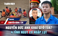 Chuyển động 12h: Nguyễn Đức Anh khai gì ở tòa vụ thảm án Đồng Nai? | 4 tỉnh nguy cơ ngập lụt