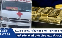 Xem nhanh 20h ngày 19.4: Làm rõ vụ tài xế tử vong trong phòng trọ | Nhà đầu tư thế giới tăng mua vàng, bạc