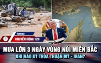 Chuyển động 12h: Mưa lớn 3 ngày ở vùng núi miền Bắc | Khi nào ký thỏa thuận Mỹ - Iran?
