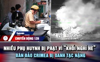 Chuyển động 12h: Nhiều phụ huynh bị phạt tiền triệu vì 'khối nghỉ hè' | Bán đảo Crimea bị oanh tạc nặng