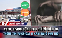 Chuyển động 12h: VETC, ePass dừng thu phí ví điện tử | Thông tin vụ cô gái bị xâm hại ở Phú Thọ