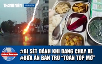 Toàn cảnh 17h: Sét đánh trúng xe máy đang chạy | Kiểm tra đột xuất bếp ăn bán trú có món ‘thịt lạ’
