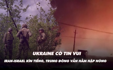 Điểm xung đột: Ukraine có tin vui; Iran-Israel kín tiếng, Trung Đông vẫn hầm hập nóng