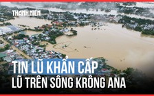 Tin lũ khẩn cấp: Lũ trên sông Krông Ana vẫn tiếp tục lên trong ngày 21.11