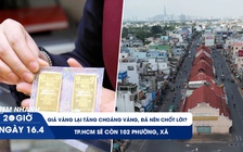 Xem nhanh 20h ngày 16.4: Giá vàng lại tăng choáng váng, đã nên chốt lời? | TP.HCM sẽ còn 102 phường, xã