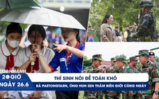 Xem nhanh 20h ngày 26.6: Thí sinh nói đề toán khó | Bà Paetongtarn, ông Hun Sen thăm biên giới cùng ngày