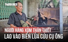Người hàng xóm 3 lần lao vào biển lửa: 'Con hết cứu ông được rồi'