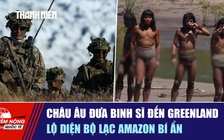 Tiêu điểm quốc tế ngày 17.1: Châu Âu đưa binh sĩ đến Greenland | Lộ diện bộ lạc Amazon bí ẩn