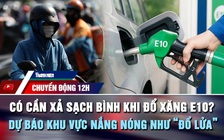 Chuyển động 12h: Có cần xả sạch bình khi đổ xăng E10? | Dự báo khu vực nắng nóng như 'đổ lửa'