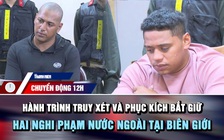 Chuyển động 12h: Hành trình truy xét và phục kích bắt giữ hai nghi phạm nước ngoài tại biên giới