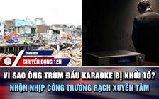 Chuyển động 12h: Vì sao ông trùm đầu hát karaoke bị khởi tố? | Nhộn nhịp công trường rạch Xuyên Tâm