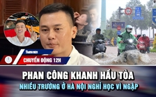 Chuyển động 12h: Phan Công Khanh hầu tòa | Nhiều trường ở Hà Nội nghỉ học vì ngập