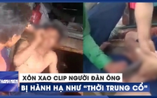 Xôn xao clip người đàn ông bị hành hạ dã man như "thời trung cổ"