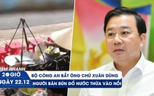 Xem nhanh 20H ngày 22.12: Ông Chử Xuân Dũng bị bắt | Tìm người bán bún đổ nước thừa vào nồi