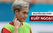 Văn Toàn có muốn xuất ngoại như Xuân Trường, Công Phượng?