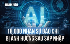 18.000 nhân sự báo chí bị ảnh hưởng sau sáp nhập và thách thức thời đại Gen AI