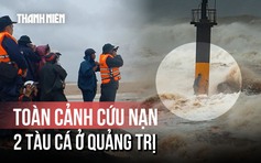 Toàn cảnh vụ 2 tàu cá gặp nạn ở Quảng Trị: Khoảnh khắc sinh tử và bản lĩnh thuyền viên