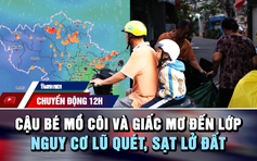 Chuyển động 12h: Cậu bé mồ côi và giấc mơ đến lớp | Nguy cơ lũ quét, sạt lở do mưa lớn