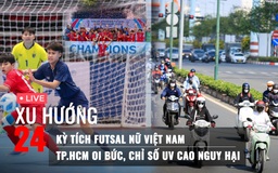 Xu Hướng 24: Kỳ tích futsal nữ Việt Nam | TP.HCM oi bức, chỉ số UV cao nguy hại