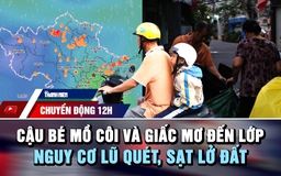 Chuyển động 12h: Cậu bé mồ côi và giấc mơ đến lớp | Nguy cơ lũ quét, sạt lở do mưa lớn