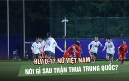 HLV U.17 nữ Việt Nam nói gì sau trận thua Trung Quốc?