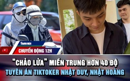 Chuyển động 12h: ‘Chảo lửa’ miền Trung hơn 40 độ | TikToker Nhật Duy, Nhật Hoàng lãnh án 9 năm tù