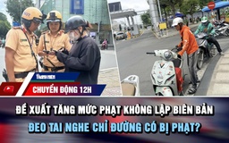 Chuyển động 12h: Đề xuất tăng mức phạt không lập biên bản | Đeo tai nghe chỉ đường có bị phạt?