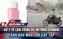 Chuyển động 12h: Sở Y tế TP.HCM lên tiếng vụ 'lùm xùm' Retinol Candid | Cảnh báo mưa lớn cấp tập