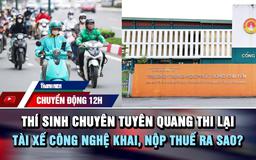Chuyển động 12h: Thí sinh chuyên Tuyên Quang thi lại | Tài xế công nghệ khai, nộp thuế ra sao?