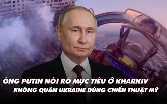 Điểm xung đột: Ông Putin muốn gì ở Kharkiv? Không quân Ukraine dùng chiến thuật Mỹ