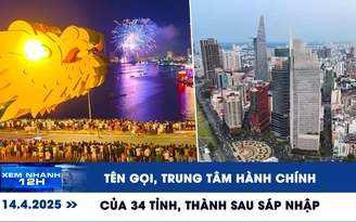 Xem nhanh 12h: Tên gọi và trung tâm hành chính 34 tỉnh, thành phố sau sáp nhập