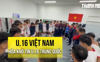 U.16 Việt Nam hòa khó tin U.16 Trung Quốc: Phòng thay đồ vỡ òa