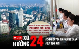 Xu Hướng 24: Chính thức hoạt động chính quyền địa phương 2 cấp | Nhiều quy định mới được vận hành