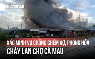 Cháy kinh hoàng khu chợ ở Cà Mau, nghi do chồng chém vợ rồi phóng hỏa