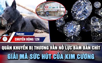 Chuyển động 12h: Quân khuyển bị thương vẫn nỗ lực bám bản Chít | Giải mã sức hút của kim cương