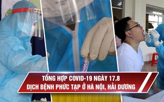 Tổng hợp tin Covid-19 ngày 17.8: Dịch bệnh phức tạp ở Hà Nội, Hải Dương