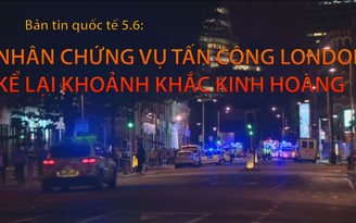 Tin nhanh Quốc tế 5.6: nhân chứng vụ tấn công London kể lại khoảnh khắc kinh hoàng