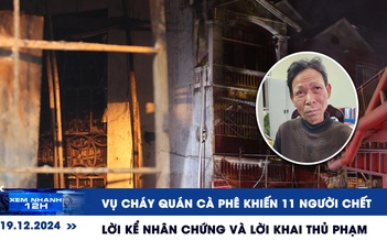 Xem nhanh 12h: Lời kể nhân chứng vụ cháy quán cà phê 11 người chết tại Hà Nội