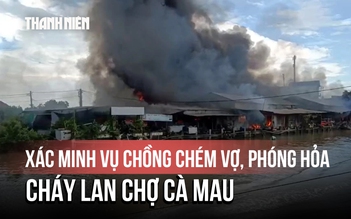 Cháy kinh hoàng khu chợ ở Cà Mau, nghi do chồng chém vợ rồi phóng hỏa