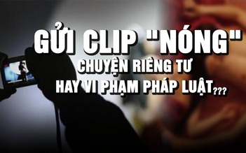 Chia sẻ clip 'nóng' qua tin nhắn: Riêng tư nhưng vẫn có thể bị xử lý hình sự?
