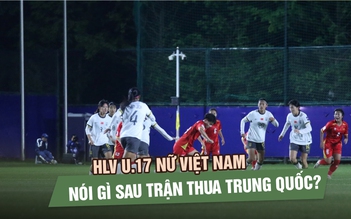 HLV U.17 nữ Việt Nam nói gì sau trận thua Trung Quốc?