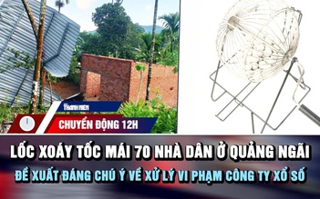 Chuyển động 12h: Lốc xoáy tốc mái 70 nhà dân ở Quảng Ngãi | Đề xuất đáng chú ý về xử lý vi phạm công ty xổ số