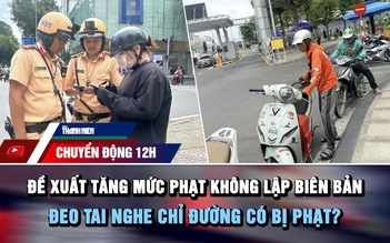Chuyển động 12h: Đề xuất tăng mức phạt không lập biên bản | Đeo tai nghe chỉ đường có bị phạt?