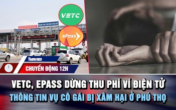 Chuyển động 12h: VETC, ePass dừng thu phí ví điện tử | Thông tin vụ cô gái bị xâm hại ở Phú Thọ
