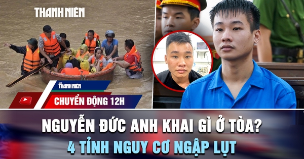 Chuyển động 12h: Nguyễn Đức Anh khai gì ở tòa vụ thảm án Đồng Nai? | 4 tỉnh nguy cơ ngập lụt