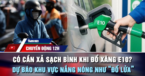 Chuyển động 12h: Có cần xả sạch bình khi đổ xăng E10? | Dự báo khu vực nắng nóng như 'đổ lửa'
