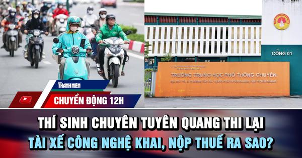 Chuyển động 12h: Thí sinh chuyên Tuyên Quang thi lại | Tài xế công nghệ khai, nộp thuế ra sao?