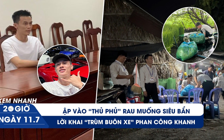 Xem nhanh 20h ngày 11.7: Lời khai trùm buôn siêu xe Khanh Super | Ập vào thủ phủ rau muống siêu bẩn