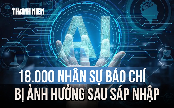 18.000 nhân sự báo chí bị ảnh hưởng sau sáp nhập và thách thức thời đại Gen AI
