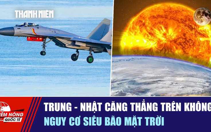 Tiêu điểm quốc tế ngày 8.12: Trung - Nhật căng thẳng trên không | Nguy cơ siêu bão mặt trời
